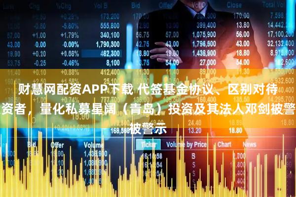 财慧网配资APP下载 代签基金协议、区别对待投资者，量化私募星阔（青岛）投资及其法人邓剑被警示