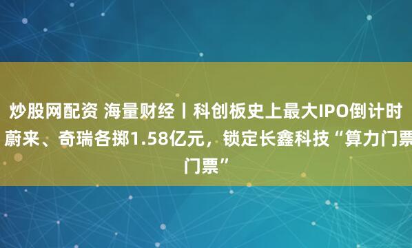 炒股网配资 海量财经丨科创板史上最大IPO倒计时：蔚来、奇瑞各掷1.58亿元，锁定长鑫科技“算力门票”