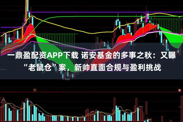 一鼎盈配资APP下载 诺安基金的多事之秋：又曝“老鼠仓”案，新帅直面合规与盈利挑战