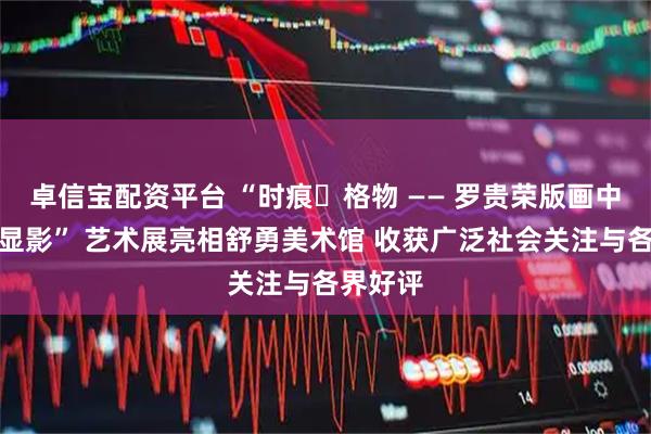 卓信宝配资平台 “时痕・格物 —— 罗贵荣版画中的时间显影” 艺术展亮相舒勇美术馆 收获广泛社会关注与各界好评