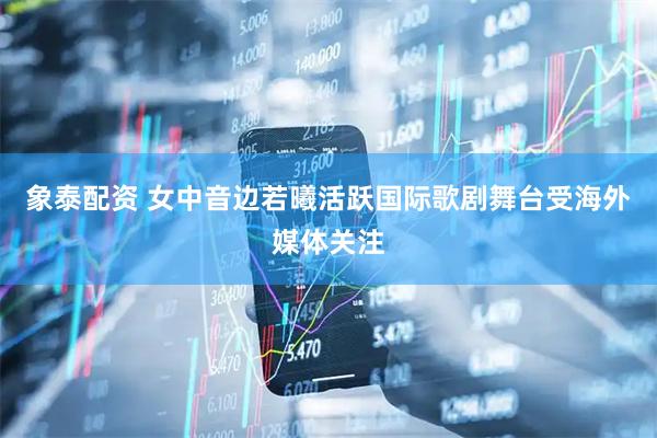 象泰配资 女中音边若曦活跃国际歌剧舞台受海外媒体关注