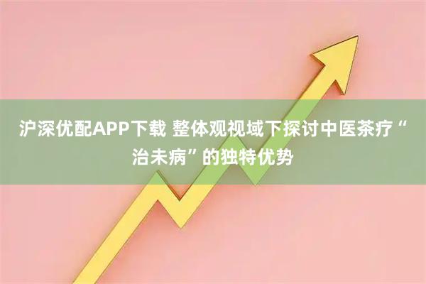 沪深优配APP下载 整体观视域下探讨中医茶疗“治未病”的独特优势