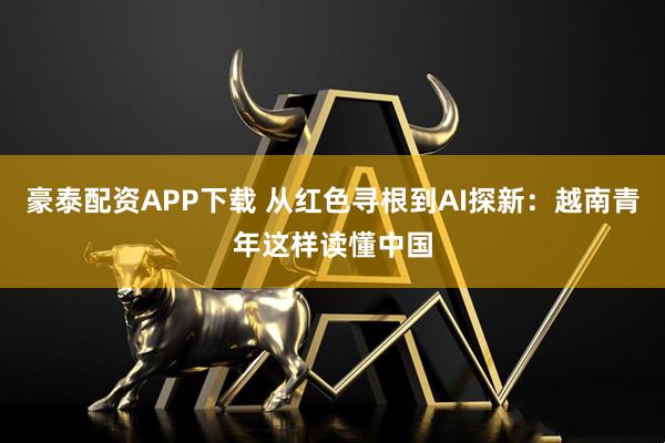 豪泰配资APP下载 从红色寻根到AI探新：越南青年这样读懂中国