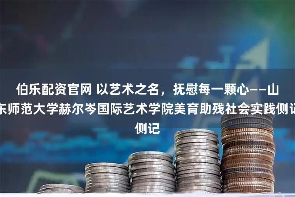 伯乐配资官网 以艺术之名，抚慰每一颗心——山东师范大学赫尔岑国际艺术学院美育助残社会实践侧记