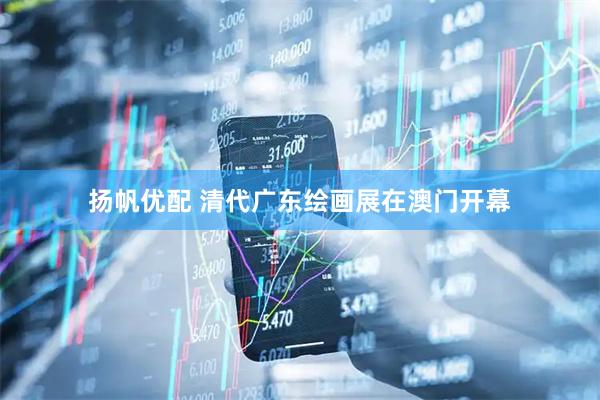 扬帆优配 清代广东绘画展在澳门开幕