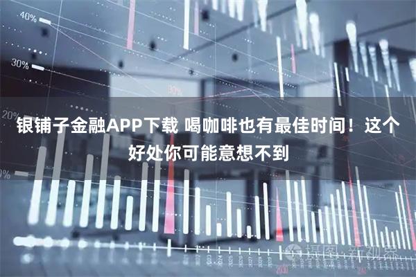 银铺子金融APP下载 喝咖啡也有最佳时间！这个好处你可能意想不到