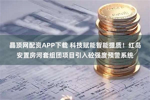 晶顶网配资APP下载 科技赋能智能提质！红岛安置房河套组团项目引入砼强度预警系统