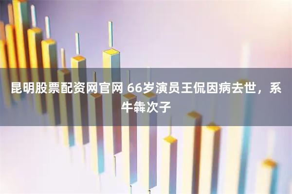 昆明股票配资网官网 66岁演员王侃因病去世，系牛犇次子