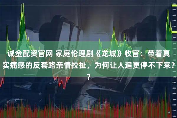 诚金配资官网 家庭伦理剧《龙城》收官：带着真实痛感的反套路亲情拉扯，为何让人追更停不下来？